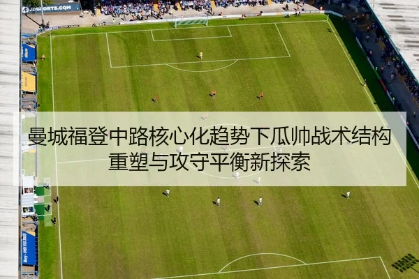 曼城福登中路核心化趋势下瓜帅战术结构重塑与攻守平衡新探索