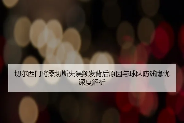 切尔西门将桑切斯失误频发背后原因与球队防线隐忧深度解析